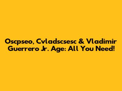 Oscpseo, Cvladscsesc & Vladimir Guerrero Jr. Age: All You Need!
