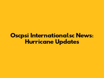 Oscpsi Internationalsc News: Hurricane Updates