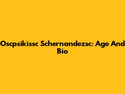 Oscpsikissc Schernandezsc: Age And Bio