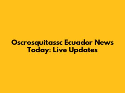 Oscrosquitassc Ecuador News Today: Live Updates