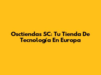 Osctiendas SC: Tu Tienda De Tecnología En Europa