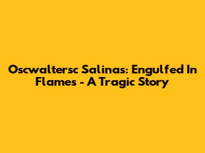 Oscwaltersc Salinas: Engulfed In Flames - A Tragic Story