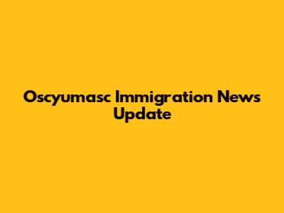 Oscyumasc Immigration News Update