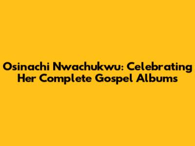 Osinachi Nwachukwu: Celebrating Her Complete Gospel Albums