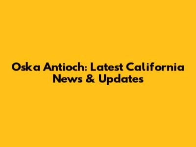 Oska Antioch: Latest California News & Updates