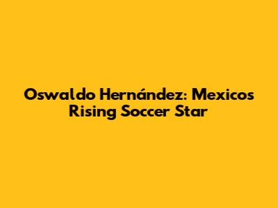 Oswaldo Hernández: Mexico's Rising Soccer Star