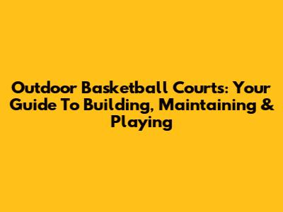 Outdoor Basketball Courts: Your Guide To Building, Maintaining & Playing