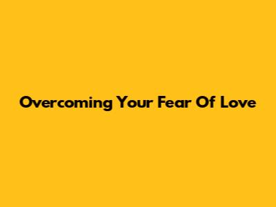 Overcoming Your Fear Of Love