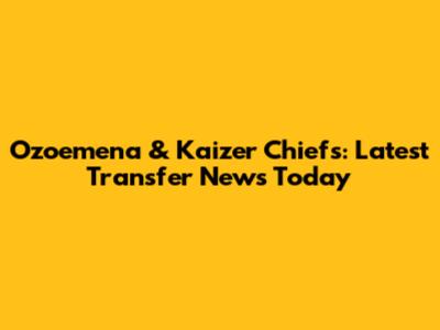 Ozoemena & Kaizer Chiefs: Latest Transfer News Today