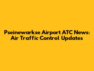 P'seinewarkse Airport ATC News: Air Traffic Control Updates