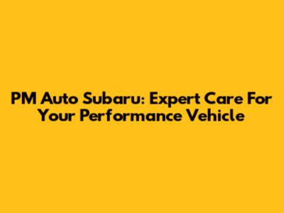PM Auto Subaru: Expert Care For Your Performance Vehicle