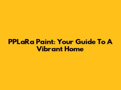 PPLaRa Paint: Your Guide To A Vibrant Home