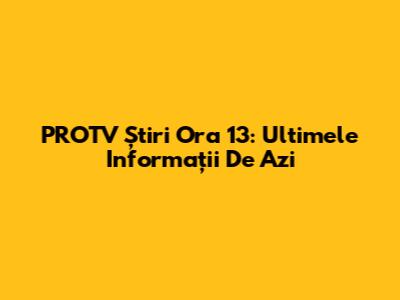 PROTV Știri Ora 13: Ultimele Informații De Azi