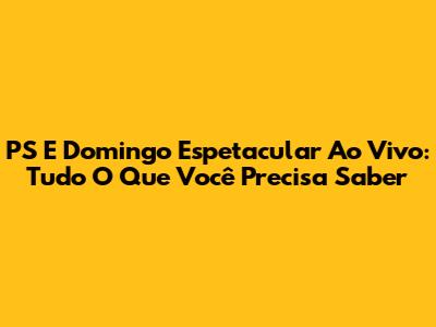 PS E Domingo Espetacular Ao Vivo: Tudo O Que Você Precisa Saber