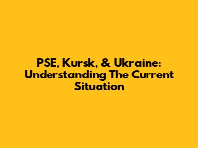 PSE, Kursk, & Ukraine: Understanding The Current Situation
