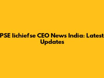 PSE Iichiefse CEO News India: Latest Updates