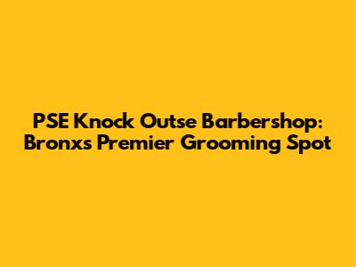 PSE Knock Outse Barbershop: Bronx's Premier Grooming Spot