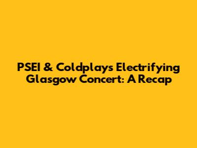 PSEI & Coldplay's Electrifying Glasgow Concert: A Recap