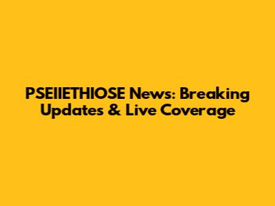 PSEIIETHIOSE News: Breaking Updates & Live Coverage
