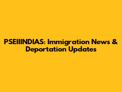PSEIIINDIAS: Immigration News & Deportation Updates