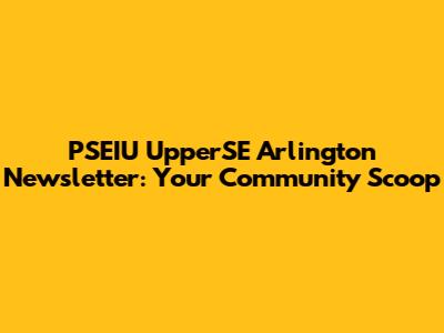 PSEIU UpperSE Arlington Newsletter: Your Community Scoop