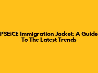 PSEiCE Immigration Jacket: A Guide To The Latest Trends