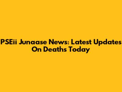 PSEii Junaase News: Latest Updates On Deaths Today