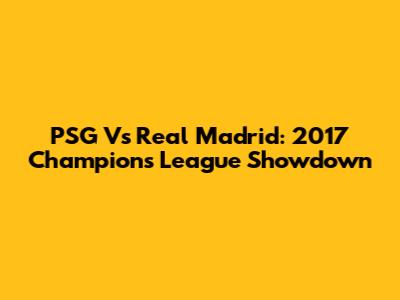 PSG Vs Real Madrid: 2017 Champions League Showdown