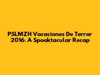 PSLMZH Vacaciones De Terror 2016: A Spooktacular Recap