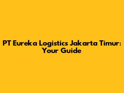 PT Eureka Logistics Jakarta Timur: Your Guide