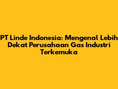 PT Linde Indonesia: Mengenal Lebih Dekat Perusahaan Gas Industri Terkemuka
