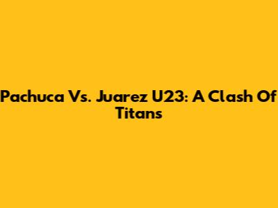 Pachuca Vs. Juarez U23: A Clash Of Titans