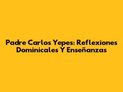 Padre Carlos Yepes: Reflexiones Dominicales Y Enseñanzas