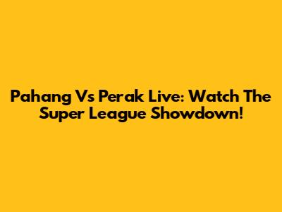 Pahang Vs Perak Live: Watch The Super League Showdown!