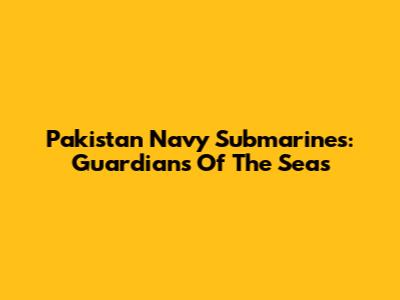 Pakistan Navy Submarines: Guardians Of The Seas