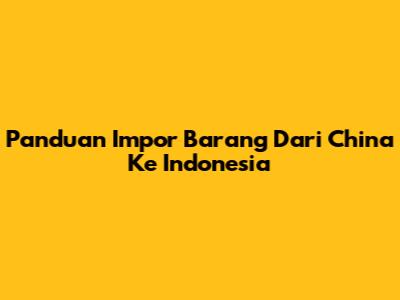 Panduan Impor Barang Dari China Ke Indonesia
