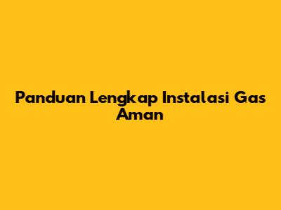 Panduan Lengkap Instalasi Gas Aman