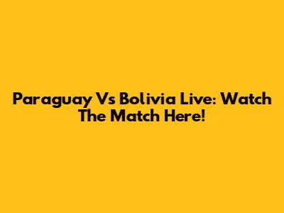 Paraguay Vs Bolivia Live: Watch The Match Here!