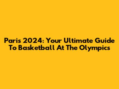 Paris 2024: Your Ultimate Guide To Basketball At The Olympics