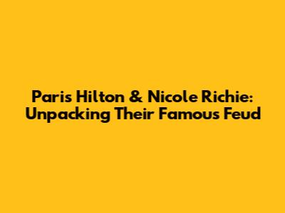 Paris Hilton & Nicole Richie: Unpacking Their Famous Feud