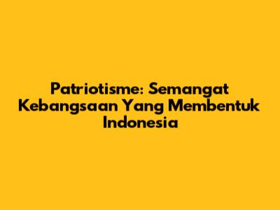 Patriotisme: Semangat Kebangsaan Yang Membentuk Indonesia