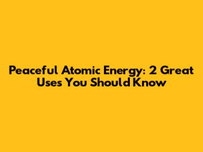 Peaceful Atomic Energy: 2 Great Uses You Should Know