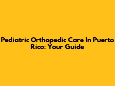 Pediatric Orthopedic Care In Puerto Rico: Your Guide