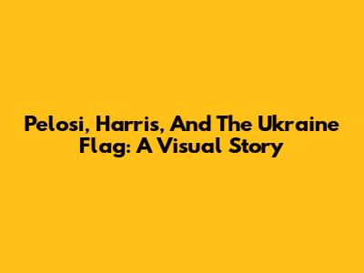 Pelosi, Harris, And The Ukraine Flag: A Visual Story