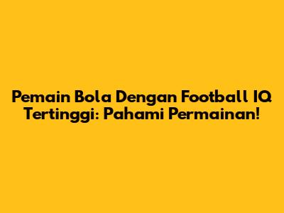 Pemain Bola Dengan Football IQ Tertinggi: Pahami Permainan!