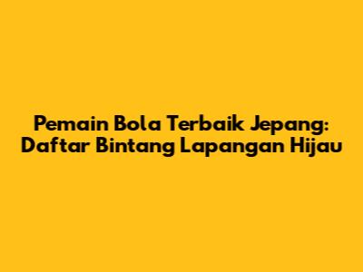 Pemain Bola Terbaik Jepang: Daftar Bintang Lapangan Hijau