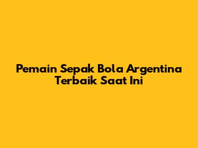 Pemain Sepak Bola Argentina Terbaik Saat Ini