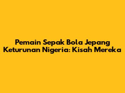 Pemain Sepak Bola Jepang Keturunan Nigeria: Kisah Mereka