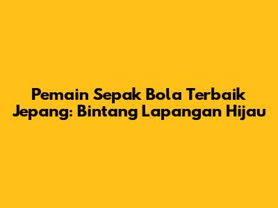 Pemain Sepak Bola Terbaik Jepang: Bintang Lapangan Hijau