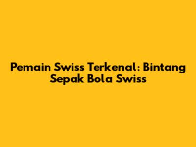 Pemain Swiss Terkenal: Bintang Sepak Bola Swiss